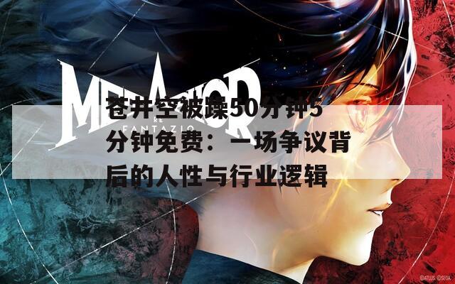 苍井空被躁50分钟5分钟免费：一场争议背后的人性与行业逻辑