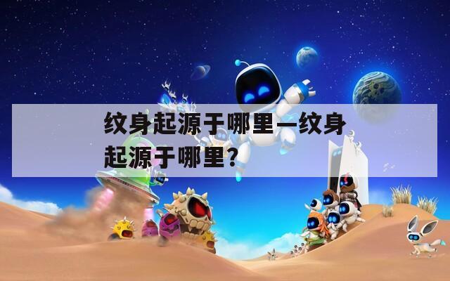 纹身起源于哪里—纹身起源于哪里？