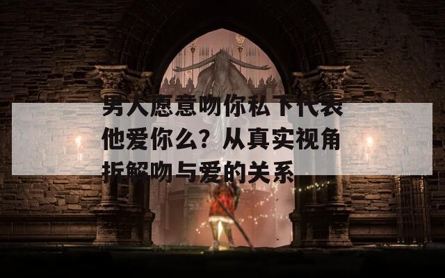 男人愿意吻你私下代表他爱你么？从真实视角拆解吻与爱的关系