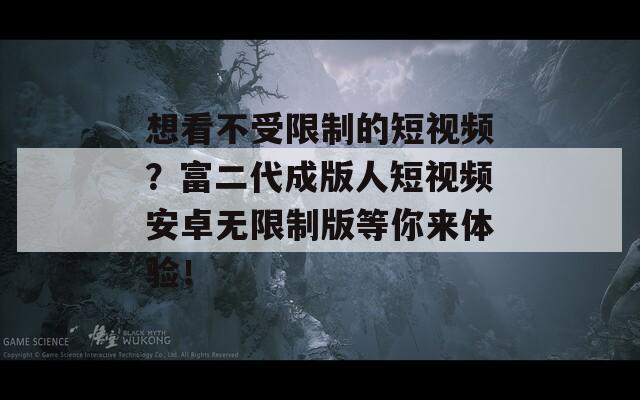 想看不受限制的短视频？富二代成版人短视频安卓无限制版等你来体验！