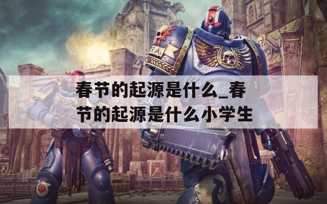 春节的起源是什么_春节的起源是什么小学生