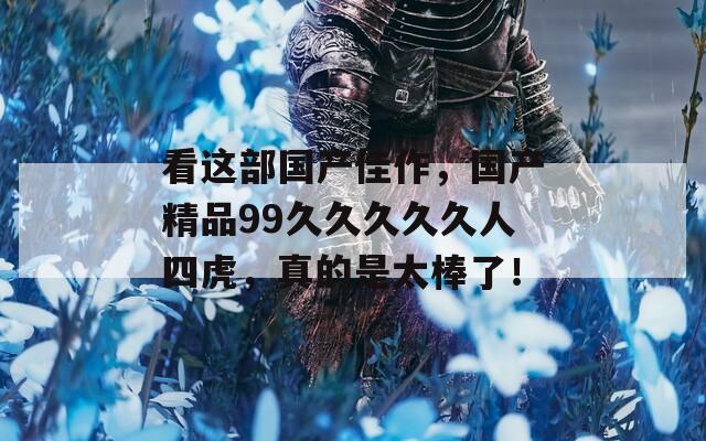 看这部国产佳作，国产精品99久久久久久人四虎，真的是太棒了！