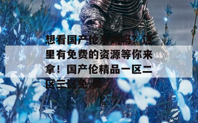 想看国产伦系列吗？这里有免费的资源等你来拿！国产伦精品一区二区三区免.费