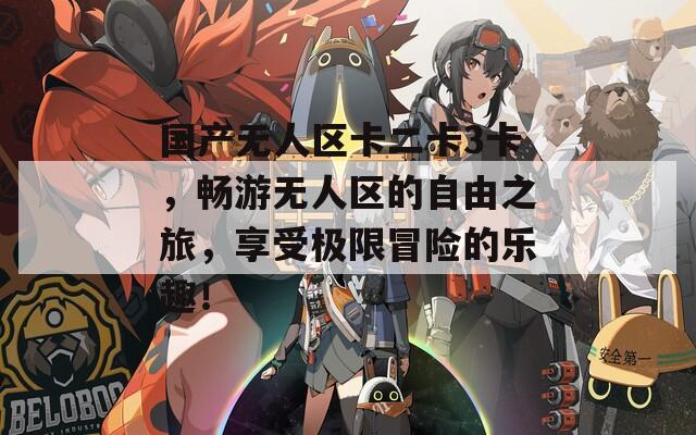 国产无人区卡二卡3卡，畅游无人区的自由之旅，享受极限冒险的乐趣！