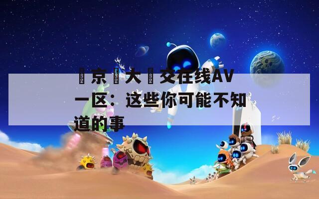 東京熱大亂交在线AV一区：这些你可能不知道的事