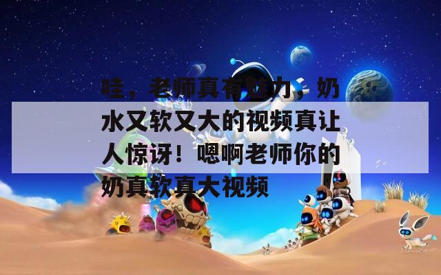 哇，老师真有魅力，奶水又软又大的视频真让人惊讶！嗯啊老师你的奶真软真大视频