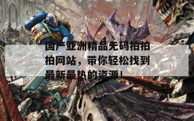 国产亚洲精品无码拍拍拍网站，带你轻松找到最新最热的资源！