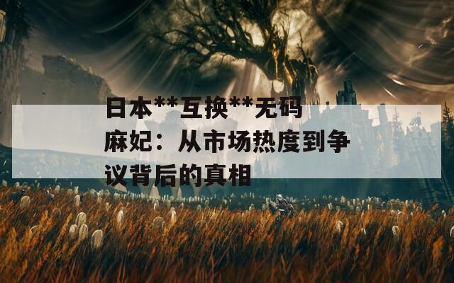 日本**互换**无码麻妃：从市场热度到争议背后的真相