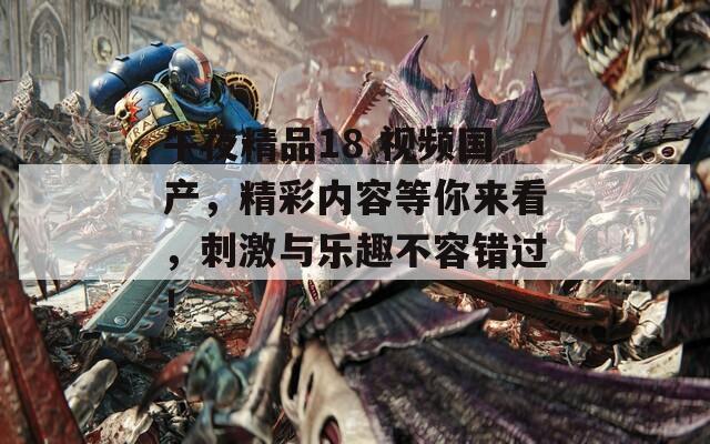 午夜精品18 视频国产，精彩内容等你来看，刺激与乐趣不容错过！