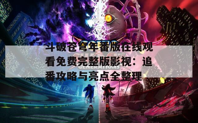 斗破苍穹年番版在线观看免费完整版影视：追番攻略与亮点全整理