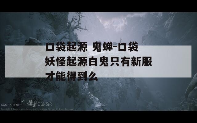 口袋起源 鬼蝉-口袋妖怪起源白鬼只有新服才能得到么