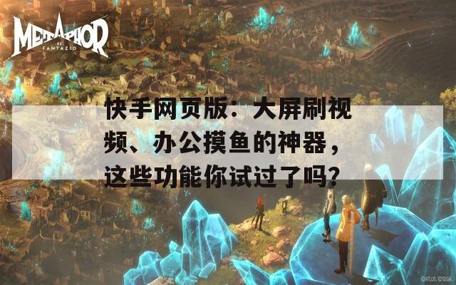 快手网页版：大屏刷视频、办公摸鱼的神器，这些功能你试过了吗？