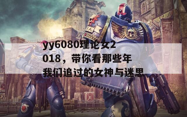 yy6080理论女2018，带你看那些年我们追过的女神与迷思