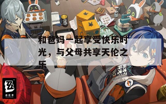和爸妈一起享受快乐时光，与父母共享天伦之乐