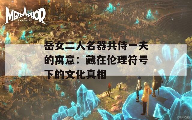 岳女二人名器共侍一夫的寓意：藏在伦理符号下的文化真相