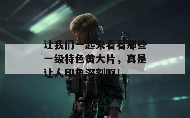 让我们一起来看看那些一级特色黄大片，真是让人印象深刻啊！