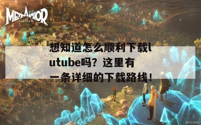 想知道怎么顺利下载lutube吗？这里有一条详细的下载路线！