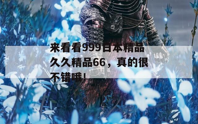 来看看999日本精品久久精品66，真的很不错哦！