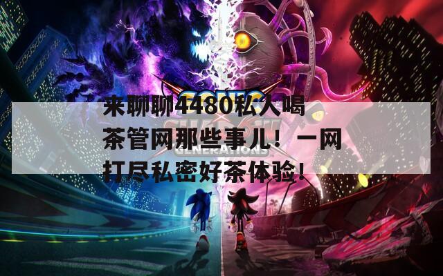 来聊聊4480私人喝茶管网那些事儿！一网打尽私密好茶体验！