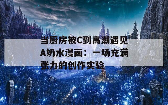 当厨房被C到高潮遇见A奶水漫画：一场充满张力的创作实验