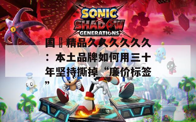 国産精品久久久久久久：本土品牌如何用三十年坚持撕掉“廉价标签”