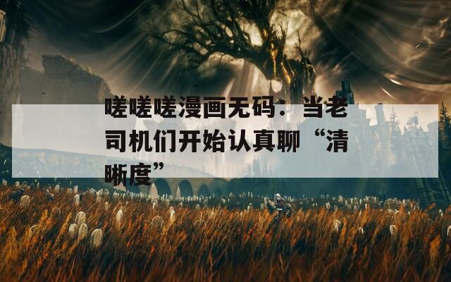 嗟嗟嗟漫画无码：当老司机们开始认真聊“清晰度”