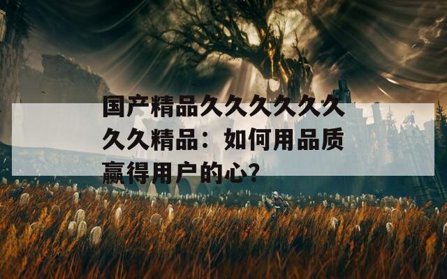国产精品久久久久久久久久精品：如何用品质赢得用户的心？