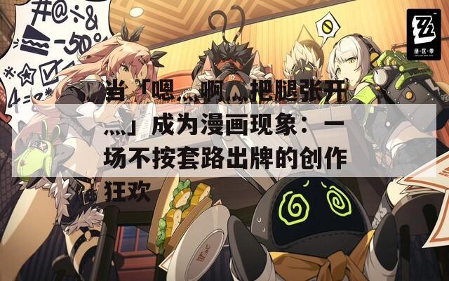 当「嗯灬啊灬把腿张开灬」成为漫画现象：一场不按套路出牌的创作狂欢