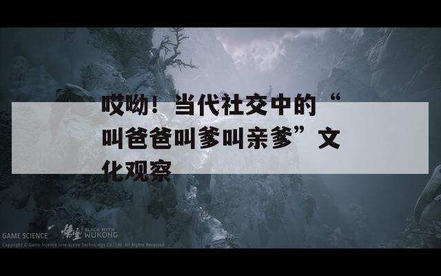 哎呦！当代社交中的“叫爸爸叫爹叫亲爹”文化观察