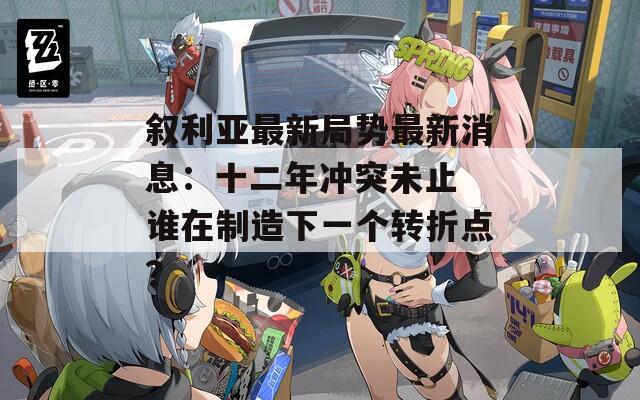 叙利亚最新局势最新消息：十二年冲突未止 谁在制造下一个转折点？