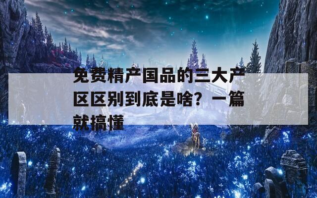 免费精产国品的三大产区区别到底是啥？一篇就搞懂