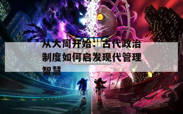 从大周开始：古代政治制度如何启发现代管理智慧