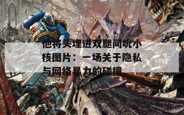 他将头埋进双腿间吮小核图片：一场关于隐私与网络暴力的碰撞