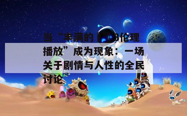 当“丰满的妺妺3伦理播放”成为现象：一场关于剧情与人性的全民讨论