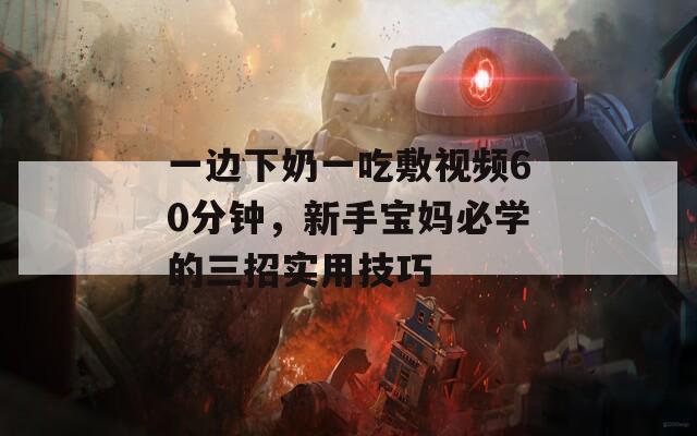 一边下奶一吃敷视频60分钟，新手宝妈必学的三招实用技巧
