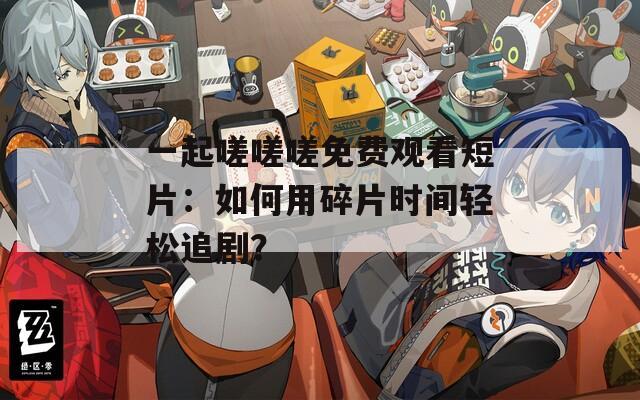 一起嗟嗟嗟免费观看短片：如何用碎片时间轻松追剧？