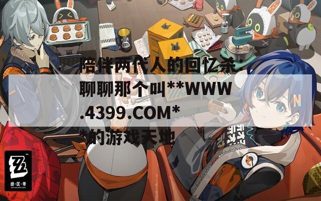 陪伴两代人的回忆杀：聊聊那个叫**WWW.4399.COM**的游戏天地