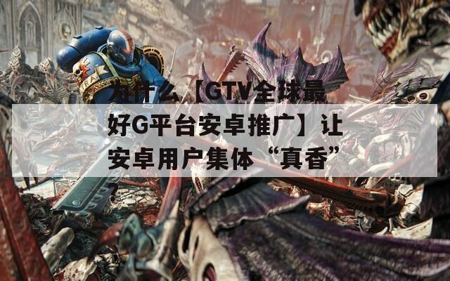 为什么【GTV全球最好G平台安卓推广】让安卓用户集体“真香”？
