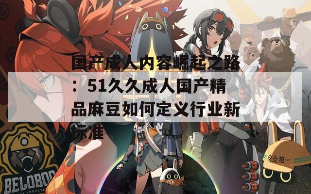 国产成人内容崛起之路：51久久成人国产精品麻豆如何定义行业新标准