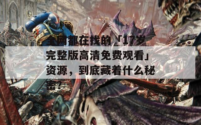 全网都在找的「17岁完整版高清免费观看」资源，到底藏着什么秘密？