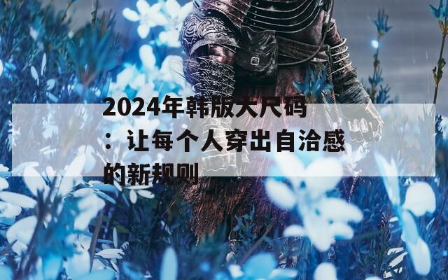 2024年韩版大尺码：让每个人穿出自洽感的新规则