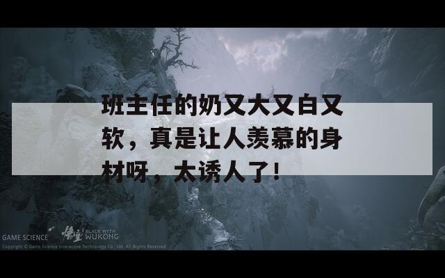 班主任的奶又大又白又软，真是让人羡慕的身材呀，太诱人了！