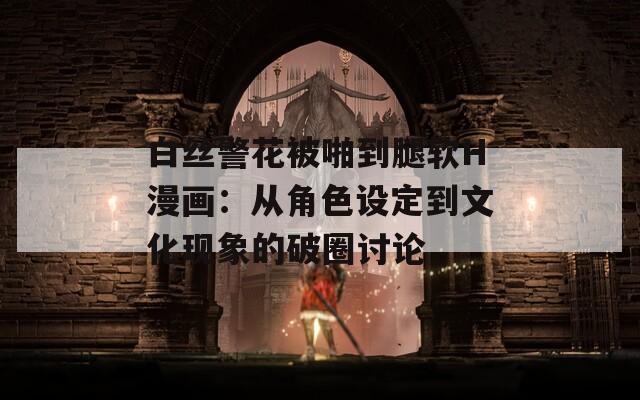 白丝警花被啪到腿软H漫画：从角色设定到文化现象的破圈讨论