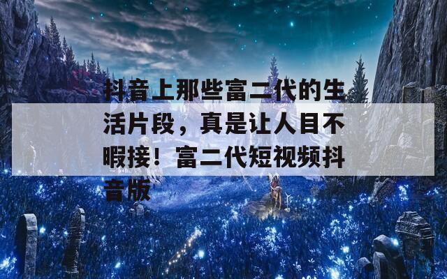 抖音上那些富二代的生活片段，真是让人目不暇接！富二代短视频抖音版