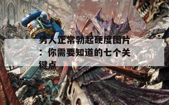 男人正常勃起硬度图片：你需要知道的七个关键点