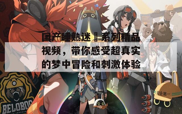 国产睡熟迷奷系列精品视频，带你感受超真实的梦中冒险和刺激体验！