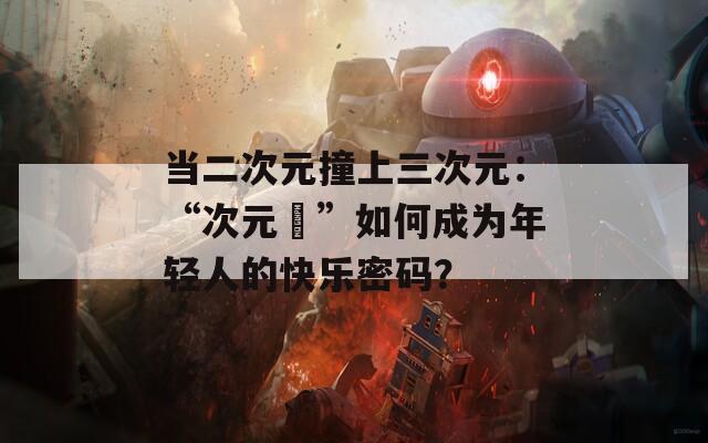 当二次元撞上三次元：“次元囧”如何成为年轻人的快乐密码？