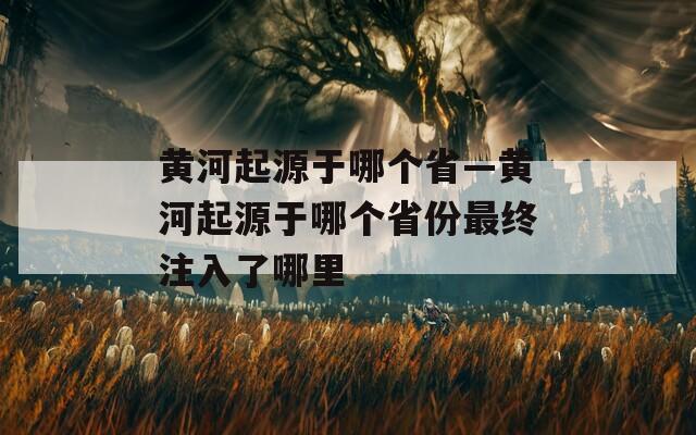黄河起源于哪个省—黄河起源于哪个省份最终注入了哪里