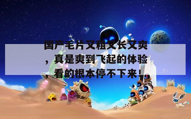 国产毛片又粗又长又爽，真是爽到飞起的体验，看的根本停不下来！