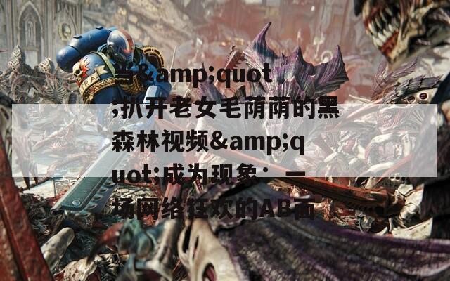 当&quot;扒开老女毛荫荫的黑森林视频&quot;成为现象：一场网络狂欢的AB面
